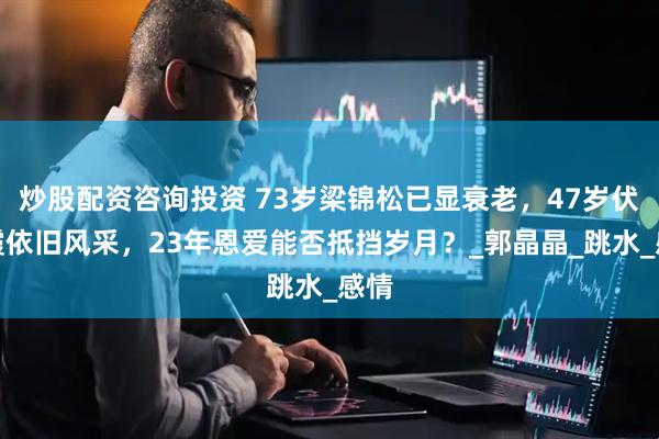 炒股配资咨询投资 73岁梁锦松已显衰老，47岁伏明霞依旧风采，23年恩爱能否抵挡岁月？_郭晶晶_跳水_感情