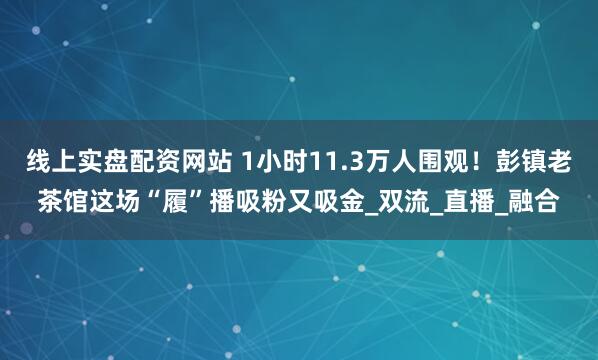 线上实盘配资网站 1小时11.3万人围观！彭镇老茶馆这场“履”播吸粉又吸金_双流_直播_融合
