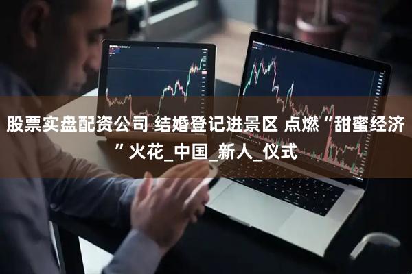 股票实盘配资公司 结婚登记进景区 点燃“甜蜜经济”火花_中国_新人_仪式