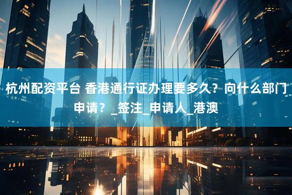 杭州配资平台 香港通行证办理要多久？向什么部门申请？_签注_申请人_港澳