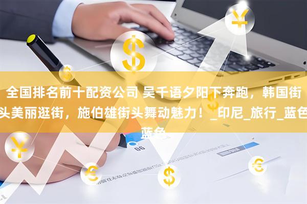 全国排名前十配资公司 吴千语夕阳下奔跑，韩国街头美丽逛街，施伯雄街头舞动魅力！_印尼_旅行_蓝色