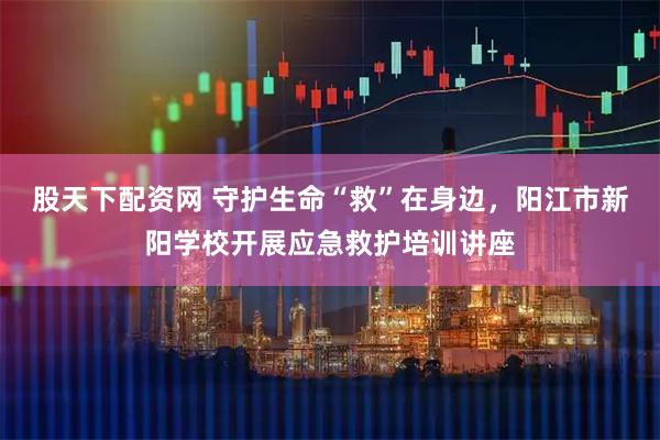 股天下配资网 守护生命“救”在身边，阳江市新阳学校开展应急救护培训讲座