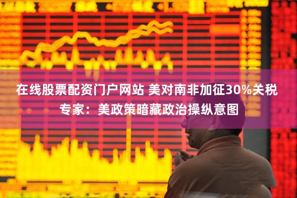 在线股票配资门户网站 美对南非加征30%关税 专家：美政策暗藏政治操纵意图