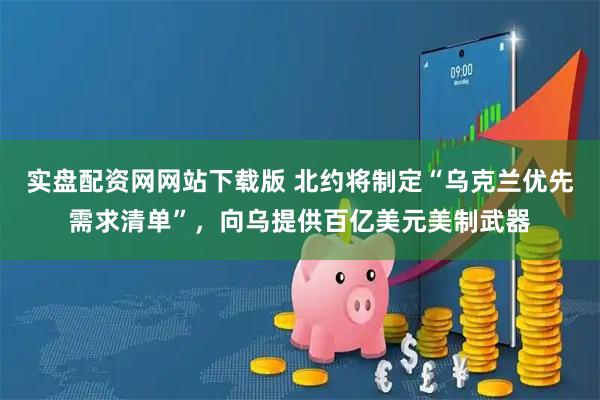实盘配资网网站下载版 北约将制定“乌克兰优先需求清单”，向乌提供百亿美元美制武器