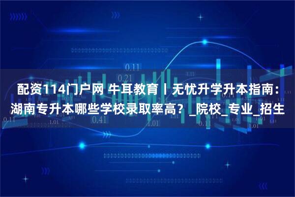 配资114门户网 牛耳教育丨无忧升学升本指南：湖南专升本哪些学校录取率高？_院校_专业_招生