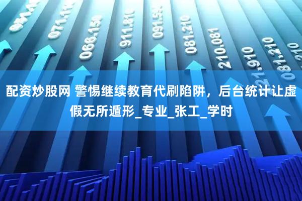 配资炒股网 警惕继续教育代刷陷阱，后台统计让虚假无所遁形_专业_张工_学时