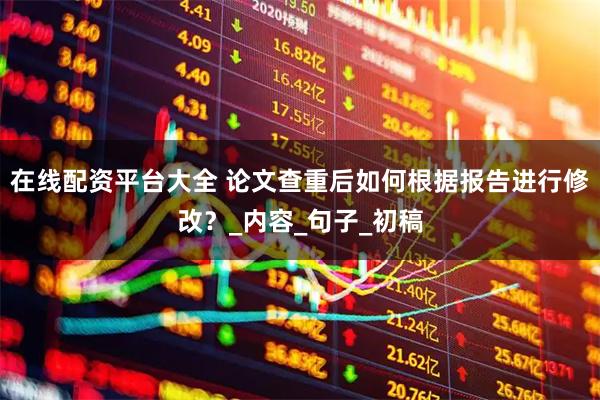 在线配资平台大全 论文查重后如何根据报告进行修改？_内容_句子_初稿