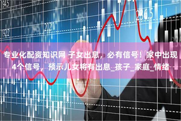 专业化配资知识网 子女出息，必有信号！家中出现4个信号，预示儿女将有出息_孩子_家庭_情绪
