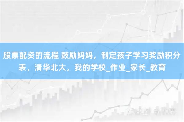 股票配资的流程 鼓励妈妈，制定孩子学习奖励积分表，清华北大，我的学校_作业_家长_教育