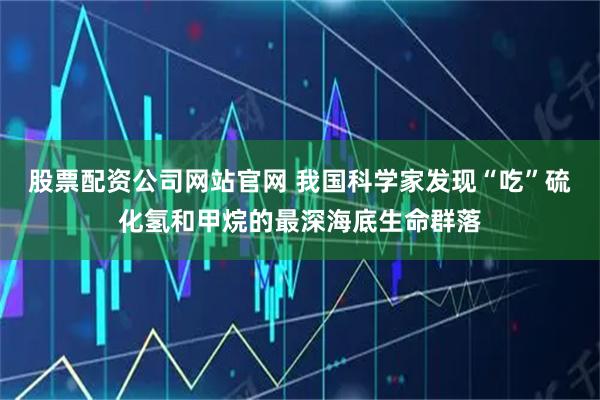 股票配资公司网站官网 我国科学家发现“吃”硫化氢和甲烷的最深海底生命群落
