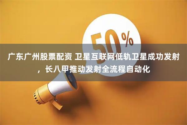 广东广州股票配资 卫星互联网低轨卫星成功发射，长八甲推动发射全流程自动化