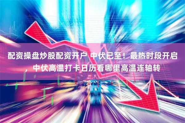配资操盘炒股配资开户 中伏已至！最热时段开启，中伏高温打卡日历看哪里高温连轴转