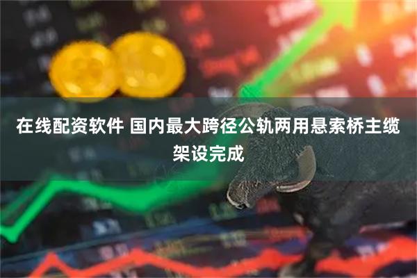 在线配资软件 国内最大跨径公轨两用悬索桥主缆架设完成