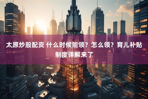 太原炒股配资 什么时候能领？怎么领？育儿补贴制度详解来了