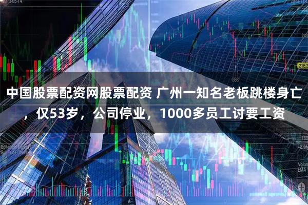 中国股票配资网股票配资 广州一知名老板跳楼身亡，仅53岁，公司停业，1000多员工讨要工资