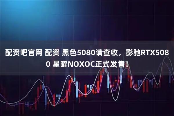 配资吧官网 配资 黑色5080请查收，影驰RTX5080 星曜NOXOC正式发售！