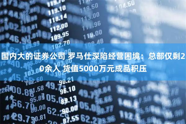 国内大的证券公司 罗马仕深陷经营困境：总部仅剩20余人 货值5000万元成品积压