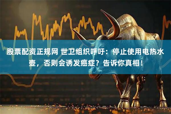股票配资正规网 世卫组织呼吁：停止使用电热水壶，否则会诱发癌症？告诉你真相！